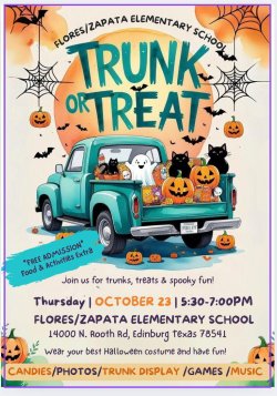  FLORES/ZAPATA ELEMENTARY SCHOOL TRUNK ORTREAT *FREE ADMISSION* Food & Activities Extra INDREADY Join us for trunks, treats & spooky fun! Thursday | OCTOBER 23 | 5:30-7:00PM FLORES/ZAPATA ELEMENTARY SCHOOL 14000 N. Rooth Rd, Edinburg texas 78541 Wear your best Halloween costume and have fun! CANDIES/PHOTOS/TRUNK DISPLAY /GAMES/MUSIC
