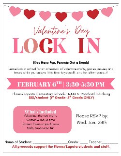  Valentine's Day LOCK IN Kids Have Fun. Parents Get a Break! Leave kids at school for an afternoon of Valentine crafts, games, movies, and treats while you enjoy a little time to yourself—or a fun afternoon out! FEBRUARY 6TH | 3:30-5:30 PM Flores/Zapata Elementary School- 14000 N. Rooth Rd. Edinburg $15/student (1st Grade- 5th Grade ONLY) What's Included Valentine-themed crafts Games & movie time Please RSVP by: Wed. Jan. 28th Dinner: Pizza, chips & juice Safe, supervised fun Name of Student: Grade: Teacher All proceeds support the Flores/Zapata students and staff.